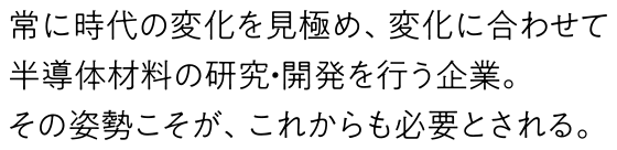 常に時代の変化を見極め、変化に合わせて半導体材料の研究・開発を行う企業。その姿勢こそが、これからも必要とされる。