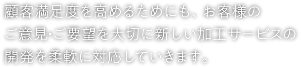 顧客満足度を高めるためにも、お客様のご意見・ご要望を大切に新しい加工サービスの開発を柔軟に対応していきます。