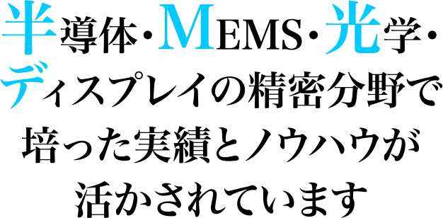 半導体・MEMS・光学・ディスプレイの精密分野で培った実績とノウハウが活かされています