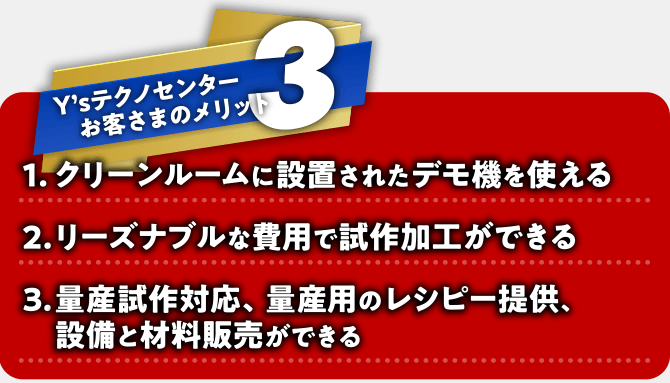Y'sテクノセンターお客さまのメリット3点：1.クリーンルームに設置されたデモ機を使える　2.リーズナブルな費用で試作加工ができる　3.量産試作対応・量産用のレシピー提供、設備と材料販売ができる